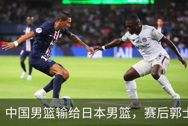 中国男篮输给日本男篮，赛后郭士强说：“这个夏天我们整个中国男篮都非常努力”